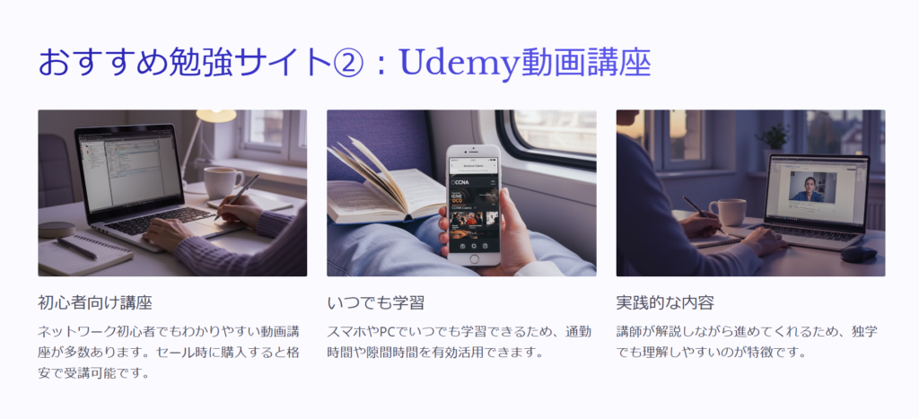 おすすめ勉強サイト②：Udemy動画講座

初心者向け講座

ネットワーク初心者でもわかりやすい動画講座が多数あります。セール時に購入すると格安で受講可能です。

いつでも学習

スマホやPCでいつでも学習できるため、通勤時間や隙間時間を有効活用できます。

実践的な内容

講師が解説しながら進めてくれるため、独学でも理解しやすいのが特徴です。