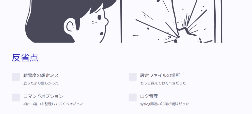 反省点

難易度の想定ミス

思ったより難しかった

設定ファイルの場所

もっと覚えておくべきだった

コマンドオプション

細かい違いを整理しておくべきだった

ログ管理

syslog関連の知識が曖昧だった