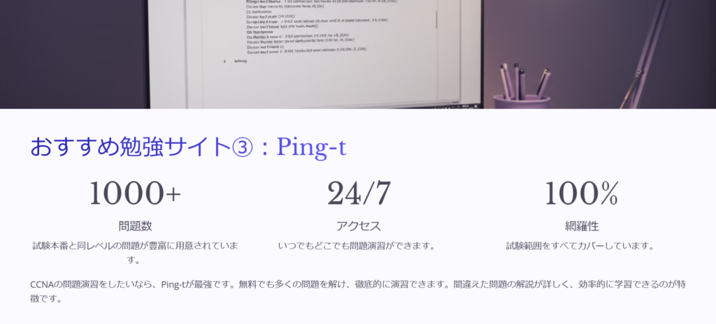 おすすめ勉強サイト③：Ping-t

問題数

試験本番と同レベルの問題が豊富に用意されています。

アクセス

いつでもどこでも問題演習ができます。

網羅性

試験範囲をすべてカバーしています。

CCNAの問題演習をしたいなら、Ping-tが最強です。無料でも多くの問題を解け、徹底的に演習できます。間違えた問題の解説が詳しく、効率的に学習できるのが特徴です。