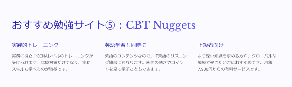 おすすめ勉強サイト⑤：CBT Nuggets

実践的トレーニング

実務に役立つCCNAレベルのトレーニングが受けられます。試験対策だけでなく、実務スキルも学べるのが特徴です。

英語学習も同時に

英語のコンテンツなので、IT英語のリスニング練習にもなります。画面の動きやコマンドを見て学ぶこともできます。

上級者向け

より深い知識を求める方や、グローバルな環境で働きたい方におすすめです。月額7,900円からの有料サービスです。