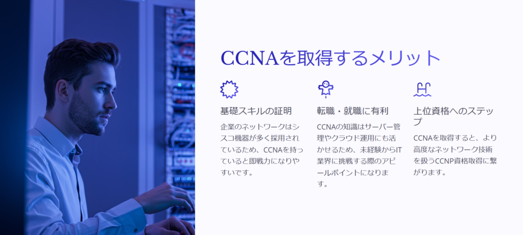 CCNAを取得するメリット

基礎スキルの証明

企業のネットワークはシスコ機器が多く採用されているため、CCNAを持っていると即戦力になりやすいです。

転職・就職に有利

CCNAの知識はサーバー管理やクラウド運用にも活かせるため、未経験からIT業界に挑戦する際のアピールポイントになります。

上位資格へのステップ

CCNAを取得すると、より高度なネットワーク技術を扱うCCNP資格取得に繋がります。