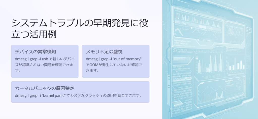 システムトラブルの早期発見に役立つ活用例

デバイスの異常検知

dmesg | grep -i usb で新しいデバイスが認識されない問題を確認できます。

メモリ不足の監視

dmesg | grep -i "out of memory" でOOMが発生していないか確認できます。

カーネルパニックの原因特定

dmesg | grep -i "kernel panic" でシステムクラッシュの原因を調査できます。