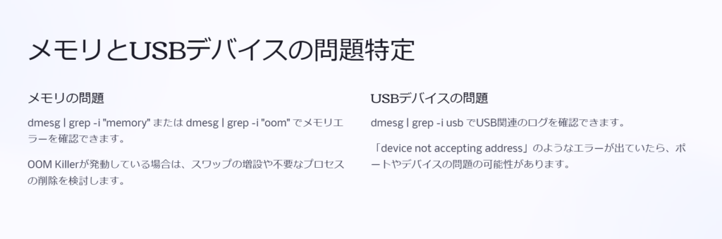 メモリとUSBデバイスの問題特定

メモリの問題

dmesg | grep -i "memory" または dmesg | grep -i "oom" でメモリエラーを確認できます。

OOM Killerが発動している場合は、スワップの増設や不要なプロセスの削除を検討します。

USBデバイスの問題

dmesg | grep -i usb でUSB関連のログを確認できます。

「device not accepting address」のようなエラーが出ていたら、ポートやデバイスの問題の可能性があります。