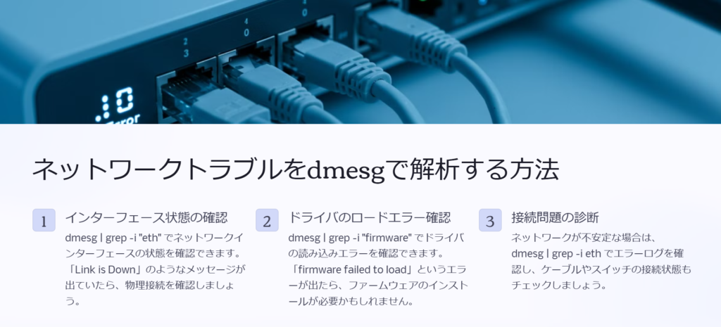 ネットワークトラブルをdmesgで解析する方法

インターフェース状態の確認

dmesg | grep -i "eth" でネットワークインターフェースの状態を確認できます。「Link is Down」のようなメッセージが出ていたら、物理接続を確認しましょう。

ドライバのロードエラー確認

dmesg | grep -i "firmware" でドライバの読み込みエラーを確認できます。「firmware failed to load」というエラーが出たら、ファームウェアのインストールが必要かもしれません。

接続問題の診断

ネットワークが不安定な場合は、dmesg | grep -i eth でエラーログを確認し、ケーブルやスイッチの接続状態もチェックしましょう。