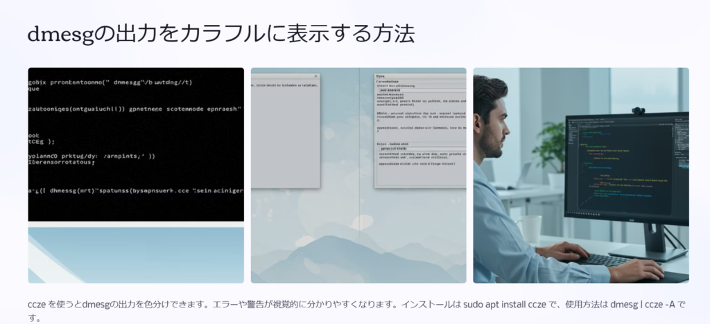 dmesgの出力をカラフルに表示する方法

ccze を使うとdmesgの出力を色分けできます。エラーや警告が視覚的に分かりやすくなります。インストールは sudo apt install ccze で、使用方法は dmesg | ccze -A です。