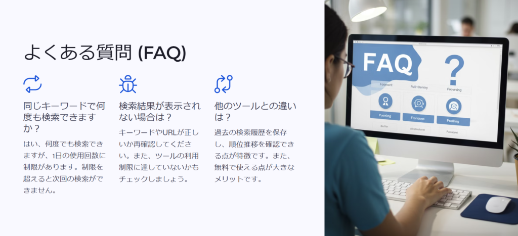 よくある質問 (FAQ)

同じキーワードで何度も検索できますか？

はい、何度でも検索できますが、1日の使用回数に制限があります。制限を超えると次回の検索ができません。

検索結果が表示されない場合は？

キーワードやURLが正しいか再確認してください。また、ツールの利用制限に達していないかもチェックしましょう。

他のツールとの違いは？

過去の検索履歴を保存し、順位推移を確認できる点が特徴です。また、無料で使える点が大きなメリットです。