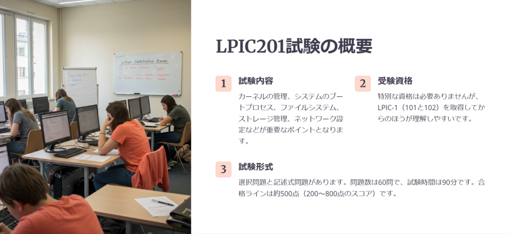 LPIC201試験の概要

試験内容

カーネルの管理、システムのブートプロセス、ファイルシステム、ストレージ管理、ネットワーク設定などが重要なポイントとなります。

受験資格

特別な資格は必要ありませんが、LPIC-1（101と102）を取得してからのほうが理解しやすいです。

試験形式

選択問題と記述式問題があります。問題数は60問で、試験時間は90分です。合格ラインは約500点（200～800点のスコア）です。