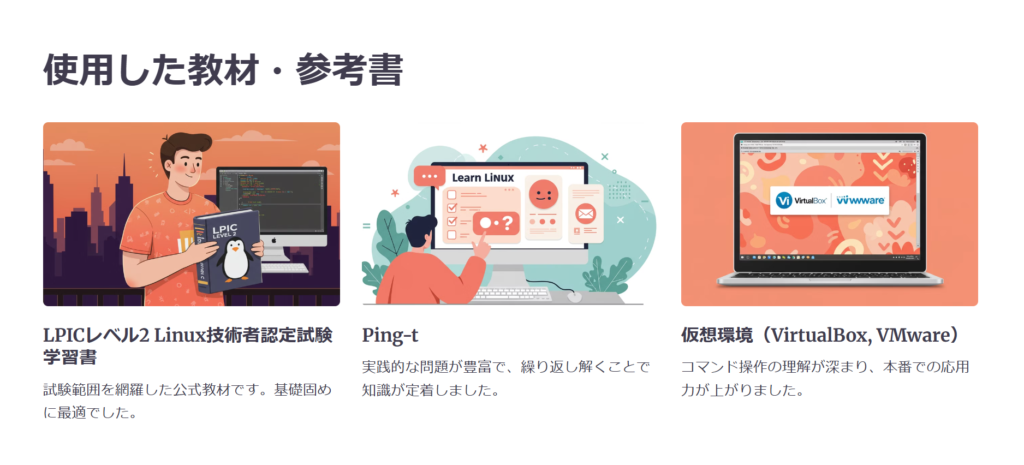 使用した教材・参考書

LPICレベル2 Linux技術者認定試験学習書

試験範囲を網羅した公式教材です。基礎固めに最適でした。

Ping-t

実践的な問題が豊富で、繰り返し解くことで知識が定着しました。

仮想環境（VirtualBox, VMware）

コマンド操作の理解が深まり、本番での応用力が上がりました。