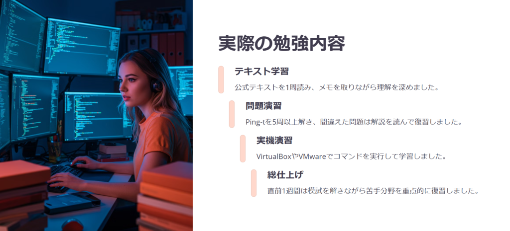 実際の勉強内容

テキスト学習

公式テキストを1周読み、メモを取りながら理解を深めました。

問題演習

Ping-tを5周以上解き、間違えた問題は解説を読んで復習しました。

実機演習

VirtualBoxやVMwareでコマンドを実行して学習しました。

総仕上げ

直前1週間は模試を解きながら苦手分野を重点的に復習しました。