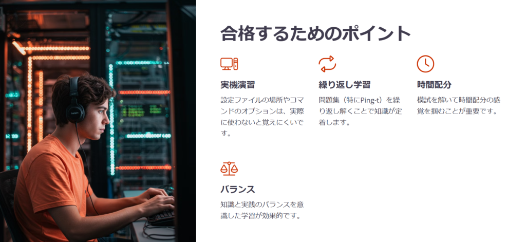 合格するためのポイント

実機演習

設定ファイルの場所やコマンドのオプションは、実際に使わないと覚えにくいです。

繰り返し学習

問題集（特にPing-t）を繰り返し解くことで知識が定着します。

時間配分

模試を解いて時間配分の感覚を掴むことが重要です。

バランス

知識と実践のバランスを意識した学習が効果的です。