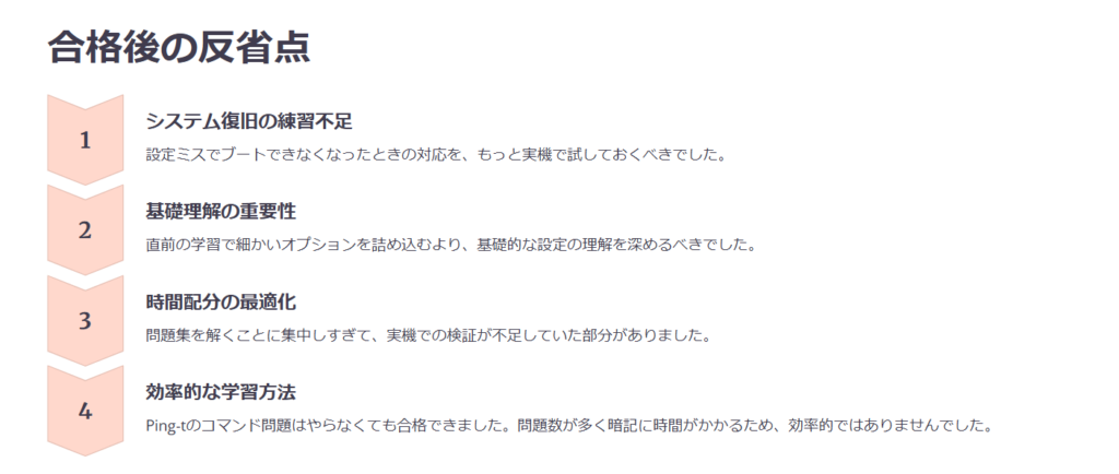 合格後の反省点

システム復旧の練習不足

設定ミスでブートできなくなったときの対応を、もっと実機で試しておくべきでした。

基礎理解の重要性

直前の学習で細かいオプションを詰め込むより、基礎的な設定の理解を深めるべきでした。

時間配分の最適化

問題集を解くことに集中しすぎて、実機での検証が不足していた部分がありました。

効率的な学習方法

Ping-tのコマンド問題はやらなくても合格できました。問題数が多く暗記に時間がかかるため、効率的ではありませんでした。