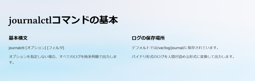 journalctlコマンドの基本

基本構文

journalctl [オプション] [フィルタ]

オプションを指定しない場合、すべてのログを時系列順で出力します。

ログの保存場所

デフォルトでは/var/log/journal/に保存されています。

バイナリ形式のログを人間が読める形式に変換して出力します。