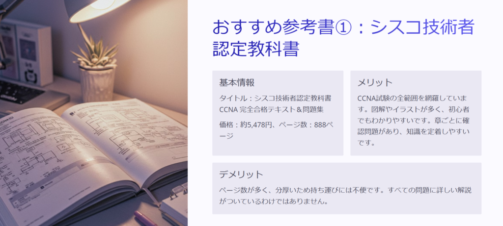 おすすめ参考書①：シスコ技術者認定教科書

基本情報

タイトル：シスコ技術者認定教科書 CCNA 完全合格テキスト＆問題集

価格：約5,478円、ページ数：888ページ

メリット

CCNA試験の全範囲を網羅しています。図解やイラストが多く、初心者でもわかりやすいです。章ごとに確認問題があり、知識を定着しやすいです。

デメリット

ページ数が多く、分厚いため持ち運びには不便です。すべての問題に詳しい解説がついているわけではありません。