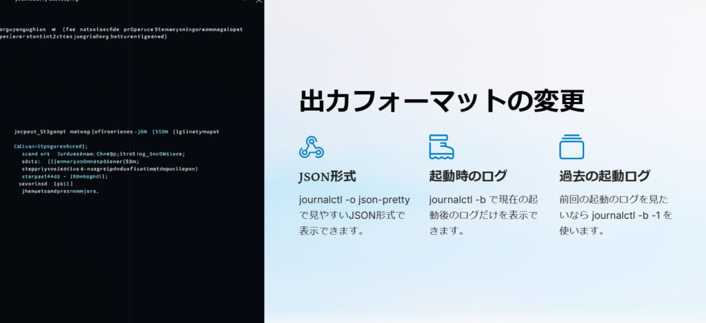 出力フォーマットの変更

JSON形式

journalctl -o json-pretty で見やすいJSON形式で表示できます。

起動時のログ

journalctl -b で現在の起動後のログだけを表示できます。

過去の起動ログ

前回の起動のログを見たいなら journalctl -b -1 を使います。