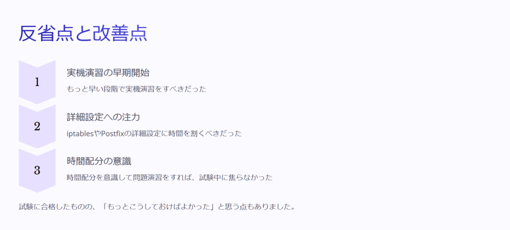 反省点と改善点

実機演習の早期開始

もっと早い段階で実機演習をすべきだった

詳細設定への注力

iptablesやPostfixの詳細設定に時間を割くべきだった

時間配分の意識

時間配分を意識して問題演習をすれば、試験中に焦らなかった

試験に合格したものの、「もっとこうしておけばよかった」と思う点もありました。