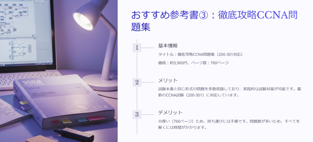 おすすめ参考書③：徹底攻略CCNA問題集

基本情報

タイトル：徹底攻略CCNA問題集（200-301対応）

価格：約3,960円、ページ数：760ページ

メリット

試験本番と同じ形式の問題を多数収録しており、実践的な試験対策が可能です。最新のCCNA試験（200-301）に対応しています。

デメリット

分厚い（760ページ）ため、持ち運びには不便です。問題数が多いため、すべてを解くには時間がかかります。